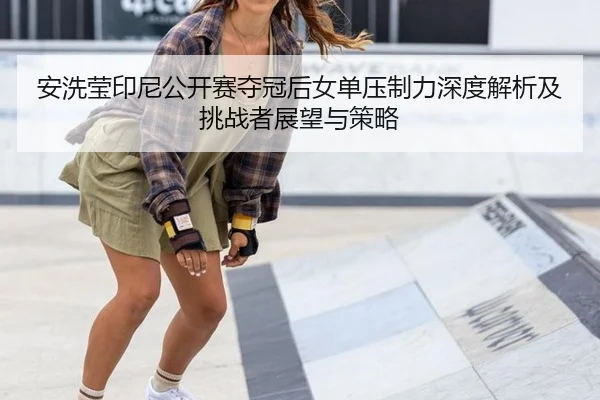 安洗莹印尼公开赛夺冠后女单压制力深度解析及挑战者展望与策略