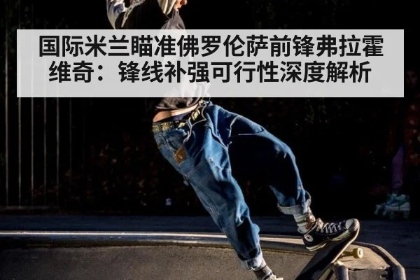 国际米兰瞄准佛罗伦萨前锋弗拉霍维奇:锋线补强可行性深度解析